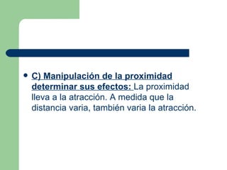 C) Manipulación de la proximidad determinar sus efectos:  La proximidad lleva a la atracción. A medida que la distancia varia, también varia la atracción.  