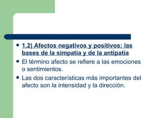 1.2) Afectos negativos y positivos: las bases de la simpatía y de la antipatía El término afecto se refiere a las emociones o sentimientos. Las dos características más importantes del afecto son la intensidad y la dirección. 