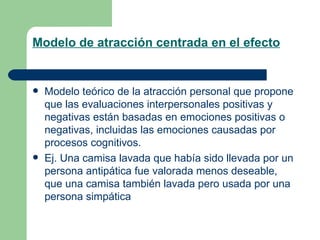 Modelo de atracción centrada en el efecto Modelo teórico de la atracción personal que propone que las evaluaciones interpersonales positivas y negativas están basadas en emociones positivas o negativas, incluidas las emociones causadas por procesos cognitivos. Ej. Una camisa lavada que había sido llevada por un persona antipática fue valorada menos deseable, que una camisa también lavada pero usada por una persona simpática  