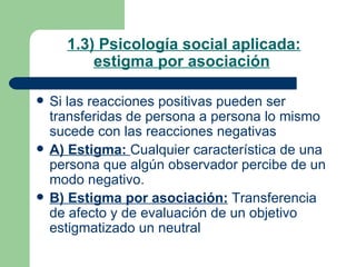 1.3) Psicología social aplicada: estigma por asociación   Si las reacciones positivas pueden ser transferidas de persona a persona lo mismo sucede con las reacciones negativas A) Estigma:  Cualquier característica de una persona que algún observador percibe de un modo negativo. B) Estigma por asociación:  Transferencia de afecto y de evaluación de un objetivo estigmatizado un neutral  