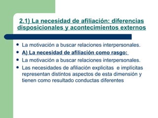2.1) La necesidad de afiliación: diferencias disposicionales y acontecimientos externos La motivación a buscar relaciones interpersonales. A) La necesidad de afiliación como rasgo:  La motivación a buscar relaciones interpersonales. Las necesidades de afiliación explicitas  e implícitas representan distintos aspectos de esta dimensión y tienen como resultado conductas diferentes 