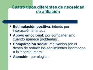 Cuatro tipos diferentes de necesidad de afiliación Estimulación positiva : interés por interacción animada. Apoyo emocional:  por compañerismo cuando aparece problemas . Comparación social:  motivación por el deseo de reducir los sentimientos incómodos a la incertidumbre. Atención:  por elogios.  