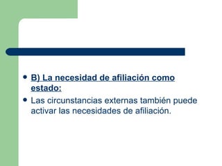 B) La necesidad de afiliación como estado: Las circunstancias externas también puede activar las necesidades de afiliación.  