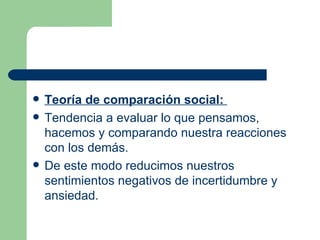 Teoría de comparación social:  Tendencia a evaluar lo que pensamos, hacemos y comparando nuestra reacciones con los demás.  De este modo reducimos nuestros sentimientos negativos de incertidumbre y ansiedad. 