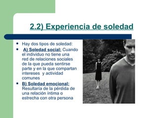2.2) Experiencia de soledad Hay dos tipos de soledad: A) Soledad social:  Cuando el individuo no tiene una  red de relaciones sociales  de la que pueda sentirse parte y en la que compartan intereses  y actividad comunes B) Soledad emocional:  Resultaría de la pérdida de una relación íntima o estrecha con otra persona  