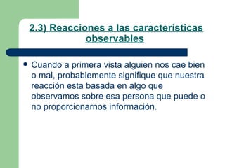 2.3) Reacciones a las características observables   Cuando a primera vista alguien nos cae bien o mal, probablemente signifique que nuestra reacción esta basada en algo que observamos sobre esa persona que puede o no proporcionarnos información. 