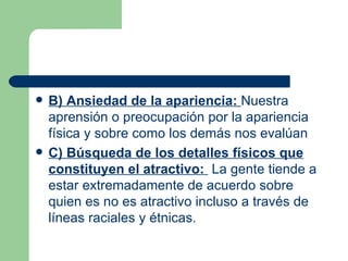 B) Ansiedad de la apariencia:  Nuestra aprensión o preocupación por la apariencia física y sobre como los demás nos evalúan  C) Búsqueda de los detalles físicos que constituyen el atractivo:  La gente tiende a estar extremadamente de acuerdo sobre quien es no es atractivo incluso a través de líneas raciales y étnicas. 