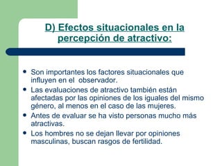 D) Efectos situacionales en la percepción de atractivo: Son importantes los factores situacionales que influyen en el  observador. Las evaluaciones de atractivo también están afectadas por las opiniones de los iguales del mismo género, al menos en el caso de las mujeres. Antes de evaluar se ha visto personas mucho más atractivas. Los hombres no se dejan llevar por opiniones masculinas, buscan rasgos de fertilidad. 