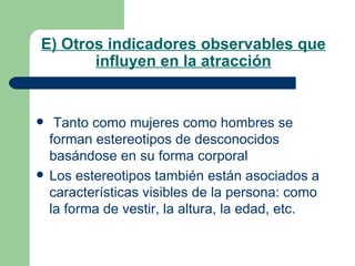 E) Otros indicadores observables que influyen en la atracción Tanto como mujeres como hombres se forman estereotipos de desconocidos basándose en su forma corporal Los estereotipos también están asociados a características visibles de la persona: como la forma de vestir, la altura, la edad, etc. 