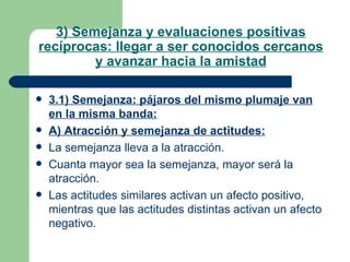 3) Semejanza y evaluaciones positivas recíprocas: llegar a ser conocidos cercanos y avanzar hacia la amistad 3.1) Semejanza: pájaros del mismo plumaje van en la misma banda: A) Atracción y semejanza de actitudes: La semejanza lleva a la atracción. Cuanta mayor sea la semejanza, mayor será la atracción. Las actitudes similares activan un afecto positivo, mientras que las actitudes distintas activan un afecto negativo. 