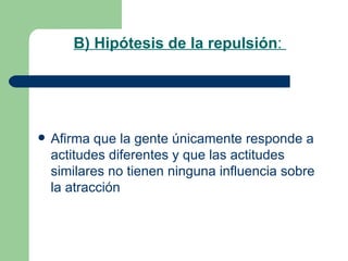 B) Hipótesis de la repulsión :  Afirma que la gente únicamente responde a actitudes diferentes y que las actitudes similares no tienen ninguna influencia sobre la atracción 
