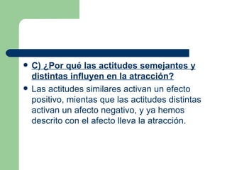 C) ¿Por qué las actitudes semejantes y distintas influyen en la atracción? Las actitudes similares activan un efecto positivo, mientas que las actitudes distintas activan un afecto negativo, y ya hemos descrito con el afecto lleva la atracción. 