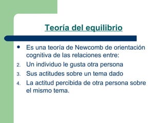 Teoría del equilibrio   Es una teoría de Newcomb de orientación cognitiva de las relaciones entre: Un individuo le gusta otra persona Sus actitudes sobre un tema dado La actitud percibida de otra persona sobre el mismo tema. 