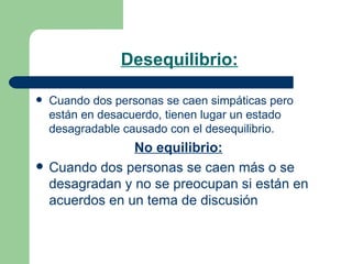 Desequilibrio:   Cuando dos personas se caen simpáticas pero están en desacuerdo, tienen lugar un estado desagradable causado con el desequilibrio.  No equilibrio:   Cuando dos personas se caen más o se desagradan y no se preocupan si están en acuerdos en un tema de discusión  