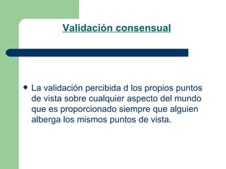 Validación consensual La validación percibida d los propios puntos de vista sobre cualquier aspecto del mundo que es proporcionado siempre que alguien alberga los mismos puntos de vista. 