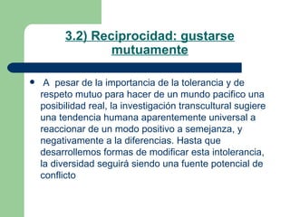 3.2) Reciprocidad: gustarse mutuamente A  pesar de la importancia de la tolerancia y de respeto mutuo para hacer de un mundo pacifico una posibilidad real, la investigación transcultural sugiere una tendencia humana aparentemente universal a reaccionar de un modo positivo a semejanza, y negativamente a la diferencias. Hasta que desarrollemos formas de modificar esta intolerancia, la diversidad seguirá siendo una fuente potencial de conflicto  