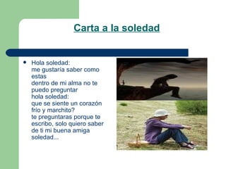 Carta a la soledad Hola soledad: me gustaría saber como estas dentro de mi alma no te puedo preguntar hola soledad: que se siente un corazón frío y marchito? te preguntaras porque te escribo, solo quiero saber de ti mi buena amiga soledad...  