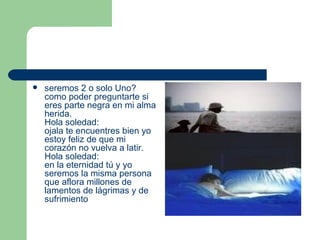 seremos 2 o solo Uno? como poder preguntarte si eres parte negra en mi alma herida. Hola soledad: ojala te encuentres bien yo estoy feliz de que mi corazón no vuelva a latir. Hola soledad: en la eternidad tú y yo seremos la misma persona que aflora millones de lamentos de lágrimas y de sufrimiento 