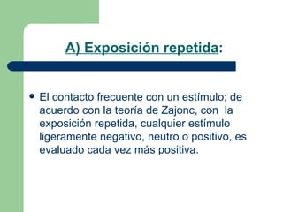 A) Exposición repetida :  El contacto frecuente con un estímulo; de acuerdo con la teoría de Zajonc, con  la exposición repetida, cualquier estímulo ligeramente negativo, neutro o positivo, es evaluado cada vez más positiva. 