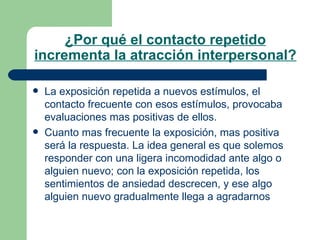 ¿Por qué el contacto repetido incrementa la atracción interpersonal? La exposición repetida a nuevos estímulos, el contacto frecuente con esos estímulos, provocaba evaluaciones mas positivas de ellos.  Cuanto mas frecuente la exposición, mas positiva será la respuesta. La idea general es que solemos responder con una ligera incomodidad ante algo o alguien nuevo; con la exposición repetida, los sentimientos de ansiedad descrecen, y ese algo alguien nuevo gradualmente llega a agradarnos 