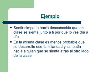 Ejemplo Sentir simpatía hacia desconocido que en clase se sienta junto a ti por que lo ves día a día En la misma clase es menos probable que se desarrolle ese familiaridad y simpatía hacia alguien que se sienta atrás al otro lado de la clase 