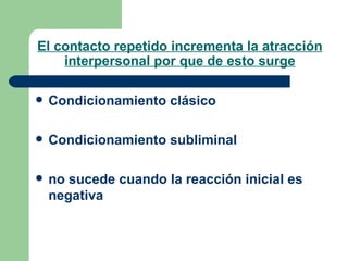 El contacto repetido incrementa la atracción interpersonal por que de esto surge Condicionamiento clásico Condicionamiento subliminal no sucede cuando la reacción inicial es negativa  