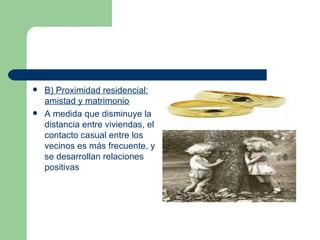B) Proximidad residencial: amistad y matrimonio A medida que disminuye la distancia entre viviendas, el contacto casual entre los vecinos es más frecuente, y se desarrollan relaciones positivas  
