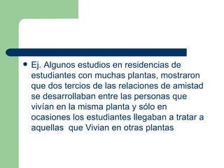 Ej. Algunos estudios en residencias de estudiantes con muchas plantas, mostraron que dos tercios de las relaciones de amistad se desarrollaban entre las personas que vivían en la misma planta y sólo en ocasiones los estudiantes llegaban a tratar a aquellas  que Vivian en otras plantas 