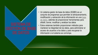 SISTEMA DE
GESTION DE BASE
DE DATOS
• Un sistema gestor de base de datos (SGBD) es un
conjunto de programas que permiten el almacenamiento,
modificación y extracción de la información en una base
de datos, además de proporcionar herramientas para
añadir, borrar, modificar y analizar los datos
• Estos sistemas también proporcionan métodos para
mantener la integridad de los datos, para administrar el
acceso de usuarios a los datos y para recuperar la
información si el sistema se corrompe.
 