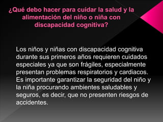 Los niños y niñas con discapacidad cognitiva
durante sus primeros años requieren cuidados
especiales ya que son frágiles, especialmente
presentan problemas respiratorios y cardiacos.
Es importante garantizar la seguridad del niño y
la niña procurando ambientes saludables y
seguros, es decir, que no presenten riesgos de
accidentes.
 