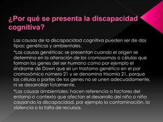 Las causas de la discapacidad cognitiva pueden ser de dos
tipos: genéticas y ambientales.
*Las causas genéticas: se presentan cuando el origen se
determina en la alteración de los cromosomas o células que
forman los genes del ser humano como por ejemplo el
síndrome de Down que es un trastorno genético en el par
cromosómico número 21 y se denomina trisomía 21, porque
las células o partes de los genes no se unen adecuadamente,
ni se desarrollan totalmente.
*Las causas ambientales: hacen referencia a factores del
entorno o contexto que afectan el desarrollo del niño o niña
causando la discapacidad, por ejemplo la contaminación, la
violencia o la falta de recursos.
 