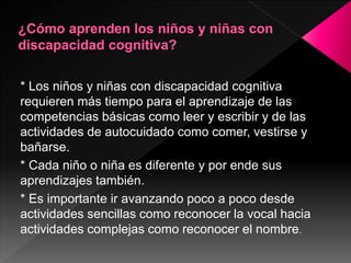 * Los niños y niñas con discapacidad cognitiva
requieren más tiempo para el aprendizaje de las
competencias básicas como leer y escribir y de las
actividades de autocuidado como comer, vestirse y
bañarse.
* Cada niño o niña es diferente y por ende sus
aprendizajes también.
* Es importante ir avanzando poco a poco desde
actividades sencillas como reconocer la vocal hacia
actividades complejas como reconocer el nombre.
 