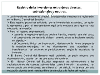 Las inversiones extranjeras directas, subregionales o neutras se registrarán  en  el Banco Central del Ecuador.  Este registro podrá ser solicitado  por el inversionista extranjero, por quien lo represente o por  el  representante legal de la empresa en la que se haya efectuado la inversión. Para  el  registro se presentará: copia de la respectiva escritura pública  inscrita,  cuando  sea  del  caso; el comprobante de venta de divisas,  cuando estas se hubieren vendido en el país; y,  el Documento Único  de  Importación,  declarando  la  forma de pago de la inversión extranjera,  o  los  documentos  que  acrediten  la  transferencia  de acciones o participaciones, según la modalidad de inversión. El Banco Central del Ecuador está prohibido de pedir ninguna otra documentación,  aparte  de  las que acabo de nombrar. El  Banco Central del Ecuador registrará las reinversiones a las capitalizaciones de cuentas patrimoniales como inversión  extranjera,  en concordancia con lo dispuesto en el literal a)  del artículo 14 de esta Ley, a la cotización vigente en el mercado libre de cambios a la fecha del registro.  Registro de la Inversiones extranjeras directas,  subregionales o neutras. 