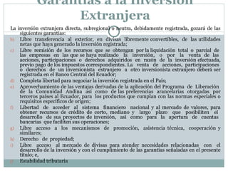 Garantías a la Inversión Extranjera La inversión extranjera directa, subregional o neutra, debidamente registrada, gozará de las siguientes garantías:  Libre  transferencia  al  exterior,  en  divisas  libremente convertibles,  de  las utilidades netas que haya generado la inversión registrada; Libre  remisión  de  los  recursos  que  se  obtengan  por la liquidación  total  o  parcial  de  las  empresas  en  las que se haya realizado  la  inversión,  o  por  la  venta  de  las  acciones, participaciones  o  derechos  adquiridos  en  razón  de  la  inversión efectuada, previo pago de los impuestos correspondientes. La  venta  de  acciones,  participaciones  o  derechos  de  un inversionista  extranjero  a  otro inversionista extranjero deberá ser registrada en el Banco Central del Ecuador; Completa libertad para negociar la inversión registrada en el País; Aprovechamiento de las ventajas derivadas de la aplicación del Programa  de  Liberación  de  la  Comunidad  Andina  así  como  de las preferencias  arancelarias  otorgadas  por terceros países al Ecuador, para  los productos que cumplan con las normas especiales o requisitos específicos de origen; Libertad  de  acceder  al  sistema  financiero  nacional y al mercado de valores, para obtener recursos de crédito de corto, mediano y  largo  plazo  que  posibiliten  el  desarrollo  de sus proyectos de inversión,  así  como  para  la  apertura  de  cuentas  bancarias  que faciliten sus operaciones; Libre  acceso  a  los  mecanismos  de  promoción,  asistencia técnica,  cooperación y similares; Derecho  de  propiedad; Libre  acceso  al mercado de divisas para atender necesidades relacionadas  con  el desarrollo de la inversión y con el cumplimiento de las garantías señaladas en el presente título; e, Estabilidad tributaria 