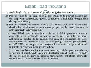 Estabilidad tributaria La estabilidad tributaria se considera de la siguiente manera: a)  Por  un  período  de  diez  años  a  los  titulares de nuevas inversiones  en  empresas  existentes,  que no consideren ampliación o expansión de la producción; y, b)  Por  un  período  de  veinte  años  a los titulares de nuevas inversiones  destinadas al desarrollo de nuevos proyectos de inversión o a la ampliación de la producción. La  estabilidad  estará  referida  a  la tarifa del impuesto a la renta  existente  a  la  fecha  de  la  realización  o  registro de la inversión,  aplicable al Titular de la misma, que será el beneficiario de  este  tratamiento,  de  acuerdo  a  las  normas  y Reglamentos que aprobará  el  COMEXI,  en  un  plazo  no  mayor a los sesenta días posteriores de la puesta en vigencia de la presente Ley. Los  inversionistas nacionales y extranjeros, podrán, por una sola vez, renunciar al beneficio de la estabilidad tributaria, durante  el  período  de  su  aplicación, para acogerse al tratamiento tributario  existente  en  esa fecha, de así convenir a sus intereses.  
