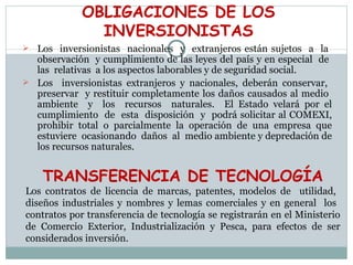 OBLIGACIONES DE LOS INVERSIONISTAS Los  inversionistas  nacionales  y  extranjeros están sujetos  a  la  observación  y cumplimiento de las leyes del país y en especial  de  las  relativas  a los aspectos laborables y de seguridad social. Los  inversionistas extranjeros y nacionales, deberán conservar,  preservar  y restituir completamente los daños causados al medio  ambiente  y  los  recursos  naturales.  El Estado velará por el cumplimiento  de  esta  disposición  y  podrá solicitar al COMEXI, prohibir  total  o  parcialmente  la  operación  de  una  empresa  que estuviere  ocasionando  daños  al  medio ambiente y depredación de los recursos naturales. TRANSFERENCIA DE TECNOLOGÍA Los contratos de licencia de marcas, patentes, modelos de  utilidad,  diseños industriales y nombres y lemas comerciales y en general  los  contratos por transferencia de tecnología se registrarán en el Ministerio de Comercio Exterior, Industrialización y Pesca, para efectos de ser considerados inversión. 