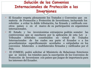 Solución de los   Convenios Internacionales de Protección   a las Inversiones El Ecuador respeta plenamente los Tratados y Convenios que  en  materia  de Promoción y Protección de Inversiones, incluyendo los  referidos  a evitar la doble tributación, ha firmado y ratificado con  otros  países  o  en  el  marco de su participación en organismos internacionales. El  Estado  y  los  inversionistas extranjeros podrán someter  las controversias que se suscitaren por la aplicación de esta Ley  a  Tribunales  Arbitrales  constituidos  en  virtud  de  Tratados Internacionales  de  los  cuales  sea  parte  el  Ecuador  o  a  los procedimientos  específicamente  acordados  o  estipulados  en  los convenios  bilaterales  o multilaterales firmados y ratificados por el País.   El COMEXI, podrá solicitar al Ministerio de Relaciones Exteriores que  se  inicien  los trámites para la suscripción de los Convenios de Protección  de  Inversiones  con países que juzgue de importancia para los intereses del Ecuador.  