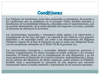 Condiciones Los Titulares de inversiones, sean estos nacionales o extranjeros, de acuerdo a las condiciones que se establecen en el presente Título, tendrán derechos a beneficiarse de la estabilidad tributaria, entendida como el mantenimiento, por un período determinado, de la tarifa aplicable del impuesto a la renta, existente al momento de efectuarse la inversión.  Los inversionistas nacionales y extranjeros están sujetos a la observación y cumplimiento de las leyes del país y en especial de las relativas a los aspectos laborables y de seguridad social, así como a las disposiciones del Régimen Tributario vigente en el País al momento en que se cause una obligación fiscal, con las excepciones señaladas en el Título VII de la presente Ley.  Los inversionistas extranjeros y nacionales, deberán conservar, preservar y restituir completamente los daños causados al medio ambiente y los recursos naturales. El Estado velará por el cumplimiento de esta disposición y en los casos pertinentes el Ministerio de Comercio Exterior, Industrialización y Pesca, previo informe del Ministerio de Medio Ambiente, podrá solicitar al COMEXI, prohibir total o parcialmente la operación de una empresa que estuviere ocasionando daños al medio ambiente y depredación de los recursos naturales.  