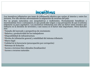 incentivos Los incentivos tributarios son  tasas de tributación efectiva que varían al interior y entre los sectores. Por ello afectan adversamente la asignación de recursos del país. Por su propia naturaleza son inequitativos e ineficientes. Normalmente benefician a inversionistas ricos o extranjeros, lo que puede dar origen a una percepción de que el sistema tributario es poco equitativo. Los incentivos tributarios son sólo un factor entre muchos que influyen en la decisión de inversión y casi nunca es el factor más importante. Otros factores son: Tamaño del mercado y perspectivas de crecimiento Salarios y productividad de los trabajadores Disponibilidad de infraestructura Niveles de tributación general y estabilidad del sistema tributario Marco legal Calidad de la burocracia (preocupación por corrupción) Sistemas de licitación Acceso a terrenos bien ubicados (localización)  Acceso a recursos naturales 