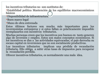 los incentivos tributarios no  son sustitutos de: Estabilidad política Mantención de los equilibrios macroeconómicos básicos  Disponibilidad de infraestructura Buen marco legal Mano de obra entrenada  Estos últimos factores son mucho más importantes para los inversionistas extranjeros y si estos fallan es prácticamente imposible reemplazarlos con incentivos  tributarios. Muchas personas creen que los incentivos son buenos en  tanto generen algo de inversión y empleo. Estos son malos conceptos económicos. Si los incentivos se dan a  las actividades equivocadas, el país derrocha su escaso capital en inversiones que no son socialmente productivas.  Los incentivos tributarios  implican una pérdida de recaudación tributaria. Ello obliga  a subir otras tasas de impuestos para recuperar la  recaudación perdida.  Ofrecer incentivos tributarios, es normalmente una mala  idea.   