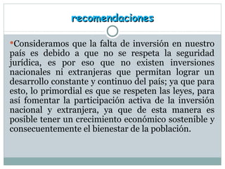 recomendaciones Consideramos que la falta de inversión en nuestro país es debido a que no se respeta la seguridad jurídica, es por eso que no existen inversiones nacionales ni extranjeras que permitan lograr un desarrollo constante y continuo del país; ya que para esto, lo primordial es que se respeten las leyes, para así fomentar la participación activa de la inversión nacional y extranjera, ya que de esta manera es posible tener un crecimiento económico sostenible y consecuentemente el bienestar de la población. 