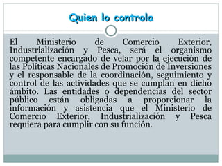 Quien lo controla El Ministerio de Comercio Exterior, Industrialización y Pesca, será el organismo competente encargado de velar por la ejecución de las Políticas Nacionales de Promoción de Inversiones y el responsable de la coordinación, seguimiento y control de las actividades que se cumplan en dicho ámbito. Las entidades o dependencias del sector público están obligadas a proporcionar la información y asistencia que el Ministerio de Comercio Exterior, Industrialización y Pesca requiera para cumplir con su función.  