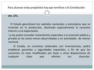 Para alcanzar estos propósitos hay que remitirse a la Constitución: Art. 271. El Estado garantizará los capitales nacionales y extranjeros que se inviertan en la producción, destinada especialmente al consumo interno y a la exportación. La ley podrá conceder tratamientos especiales a la inversión pública y privada en las zonas menos desarrolladas o en actividades  de interés nacional.  El Estado, en contratos celebrados con inversionistas, podrá establecer garantías y seguridades especiales, a fin de que los convenios no sean modificados por leyes u otras disposiciones de cualquier clase que afecten sus clausulas. 