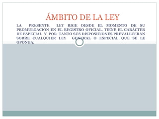 LA  PRESENTE  LEY RIGE DESDE EL MOMENTO DE SU PROMULGACIÓN EN EL REGISTRO OFICIAL, TIENE EL CARÁCTER DE ESPECIAL  Y  POR  TANTO SUS DISPOSICIONES PREVALECERÁN SOBRE CUALQUIER LEY  GENERAL O ESPECIAL QUE SE LE OPONGA. ÁMBITO DE LA LEY 