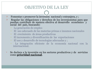 OBJETIVO DE LA LEY Fomentar y promover la inversión  nacional y extranjera, y ; Regular las obligaciones y derechos de los inversionistas para que puedan contribuir de manera efectiva al desarrollo  económico  y  social  del  país, buscando: La generación de empleo El  uso adecuado de las materias primas e insumos nacionales El  crecimiento  de áreas productivas El incremento y diversificación de  las  exportaciones El uso y desarrollo de tecnologías adecuadas y ; La integración eficiente de la economía nacional con la internacional.  Se declara a la inversión en los sectores productivos y de  servicios como  prioridad nacional . 