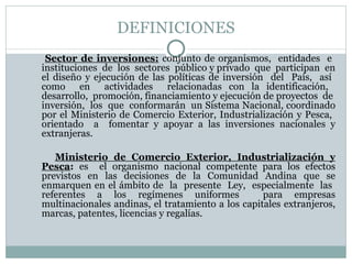 DEFINICIONES Sector de inversiones:   conjunto de organismos,  entidades  e  instituciones  de  los  sectores  público y privado  que  participan  en el diseño y ejecución de las políticas de inversión  del  País,  así  como  en  actividades  relacionadas con la identificación,  desarrollo,  promoción, financiamiento y ejecución de proyectos  de  inversión,  los  que  conformarán  un Sistema Nacional, coordinado por el Ministerio de Comercio Exterior, Industrialización y Pesca,  orientado  a  fomentar y apoyar a las inversiones nacionales y extranjeras. Ministerio de Comercio Exterior, Industrialización y Pesca :  es  el organismo nacional competente para los efectos previstos en las decisiones de la Comunidad Andina que se enmarquen en el ámbito de  la  presente  Ley,  especialmente  las  referentes a los regímenes uniformes  para empresas multinacionales andinas, el tratamiento a los capitales extranjeros, marcas, patentes, licencias y regalías. 