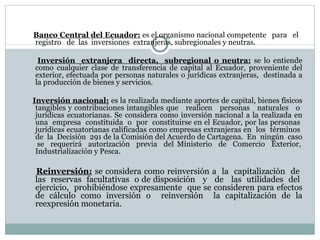 Banco Central del Ecuador:   es el organismo nacional competente  para  el  registro  de  las  inversiones  extranjeras, subregionales y neutras. Inversión  extranjera  directa,  subregional o neutra:   se lo entiende como cualquier clase de transferencia de capital al Ecuador, proveniente del exterior, efectuada por personas naturales o jurídicas extranjeras,  destinada a la producción de bienes y servicios. Inversión nacional:   es la realizada mediante aportes de capital, bienes físicos tangibles y contribuciones intangibles que  realicen  personas  naturales  o  jurídicas ecuatorianas.  S e considera como inversión nacional a la realizada en una  empresa  constituida  o  por  constituirse en el Ecuador, por las personas  jurídicas ecuatorianas calificadas como empresas extranjeras en  los  términos  de  la  Decisión  291 de la Comisión del Acuerdo de Cartagena.  En  ningún  caso  se  requerirá  autorización  previa  del Ministerio  de  Comercio  Exterior, Industrialización y Pesca. Reinversión:   se considera como reinversión a  la  capitalización  de  las  reservas  facultativas  o de disposición  y  de  las  utilidades  del  ejercicio,  prohibiéndose expresamente  que se consideren para efectos de cálculo como inversión o  reinversión  la capitalización de la reexpresión monetaria. 