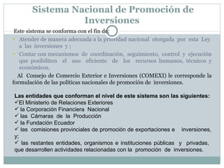 Sistema Nacional de Promoción de Inversiones  Este sistema se conforma con el fin de: Atender de manera adecuada a la prioridad nacional  otorgada  por  esta  Ley  a  las  inversiones  y ; Contar con mecanismos  de  coordinación,  seguimiento,  control  y  ejecución que posibiliten  el  uso  eficiente  de  los  recursos humanos, técnicos y económicos . Al  Consejo de Comercio Exterior e Inversiones (COMEXI) le corresponde la formulación de las políticas nacionales de promoción de  inversiones. Las entidades que conforman el nivel de este sistema son las siguientes:  El Ministerio de Relaciones Exteriores la Corporación Financiera  Nacional  las  Cámaras  de  la  Producción la Fundación Ecuador las  comisiones provinciales de promoción de exportaciones e  inversiones, y; las restantes entidades, organismos e instituciones públicas  y  privadas,  que desarrollen actividades relacionadas con la  promoción  de  inversiones.  