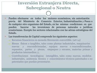Inversión Extranjera Directa, Subregional o Neutra Pueden  efectuarse  en  todos  los  sectores económicos, sin autorización  previa  del  Ministerio  de  Comercio  Exterior, Industrialización y Pesca o de cualquier otro organismo del Estado, en las  mismas  condiciones  en  que  pueden  hacerse  las inversiones de personas naturales o jurídicas ecuatorianas. Excepto los sectores relacionados con las aéreas estratégicas del Estado. Las transferencias de Capital comprende los siguientes aspectos: Recursos financieros en moneda libremente convertible. (art 14) Bienes  físicos o tangibles, tales como plantas industriales, maquinarias  nuevas  y  reacondicionadas,  equipos  nuevos  o reacondicionados,  repuestos,  partes  y  piezas,  empaques y envases, materias primas y productos intermedios; y, Contribuciones  tecnológicas  intangibles, tales como marcas, modelos  industriales,  asistencia  técnica  y  conocimientos técnicos patentados o no patentados que puedan presentarse. 