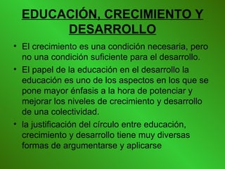 EDUCACIÓN, CRECIMIENTO Y DESARROLLO El crecimiento es una condición necesaria, pero no una condición suficiente para el desarrollo.   El papel de la educación en el desarrollo la educación es uno de los aspectos en los que se pone mayor énfasis a la hora de potenciar y mejorar los niveles de crecimiento y desarrollo de una colectividad.  la justificación del círculo entre educación, crecimiento y desarrollo tiene muy diversas formas de argumentarse y aplicarse   